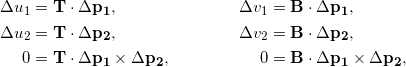 Rendered by QuickLaTeX.com \begin{align*} \Delta u_1 &= \mathbf{T} \cdot \Delta \mathbf{p_1} , & \Delta v_1 &= \mathbf{B} \cdot \Delta \mathbf{p_1} , \\ \Delta u_2 &= \mathbf{T} \cdot \Delta \mathbf{p_2} , & \Delta v_2 &= \mathbf{B} \cdot \Delta \mathbf{p_2} , \\ 0 &= \mathbf{T} \cdot \Delta \mathbf{p_1} \times \Delta \mathbf{p_2} , & 0 &= \mathbf{B} \cdot \Delta \mathbf{p_1} \times \Delta \mathbf{p_2} , \end{align*}